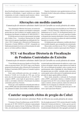 União • Ano XXX • nº 111 • Quinta-feira, 2/7/2015 12
Comunicação do ministro-substituto André Luís de Carvalho na sessão plenária de ontem
Comunicação do ministro-substituto André Luís de Carvalho na sessão plenária de ontem
Alterações em medida cautelar
TCU vai fiscalizar Diretoria de Fiscalização
de Produtos Controlados do Exército
dessa fiscalização para averiguar eventuais inconsistências,
identificar as dificuldades e sugerir melhorias aos órgãos
competentes, de modo a impactar positivamente o desen-
volvimento econômico e social da região auditada.
Registro, finalmente, meus agradecimentos ao Exmo.
PresidenteAroldo Cedraz pela confiança e designação para
essa missão.
Muito obrigado.”
“Em substituição à MinistraAnaArraes, nos termos da
PortariaTCU 217/2015, submeto a este Plenário as alterações
promovidas por Sua Excelência em medida cautelar já en-
dossada por este Plenário, no âmbito doTC-003.038/2015-7.
O referido processo trata de representação formulada
pela Golden Cross – Assistência Internacional de Saúde
Ltda. acerca de supostas ilegalidades na celebração do Con-
vênio 1/2013, firmado entre o Ministério do Planejamento,
Orçamento e Gestão (MPOG) e a GEAP - Autogestão em
Saúde para prestação de serviços na forma de plano de saúde
para os servidores públicos federais.
Aexemplo do que restou decidido por este Tribunal no
Acórdão 1.154/2015-Plenário, a Ministra Ana Arraes, com
fundamento no § 5º, do art. 276, do Regimento Interno, aco-
lheu solicitação da GEAP e, em casos específicos listados
no despacho previamente distribuído a Vossas Excelências,
autorizou novas inscrições nos planos de saúde da entidade
baseados no convênio 1/2003.
Os fundamentos que embasaram a medida estão descri-
tos no aludido despacho, que acompanha esta comunicação.
Desse modo, com fulcro no art. 276, § 1º, do Regimen-
to Interno, submeto a matéria à apreciação deste Plenário.”
“Como Relator dos processos ligados ao Exército Bra-
sileiro no presente biênio: 2015/2016, trago a este Plenário
proposta de fiscalização sobre a Diretoria de Fiscalização de
Produtos Controlados (DFPC) junto ao Comando Logístico
do Exército.
Entre outras atribuições previstas, por exemplo, no
Decreto nº 24.602, de 6 de julho de 1934, que, em boa
parte, deve ter sido recepcionado pelo art. 21, VI, da CF88,
compete à DFPC, como órgão de apoio-técnico, superin-
tender as atividades referentes à fiscalização de produtos
controlados pela Força Terrestre.
Ocorre que, como amplamente noticiado pela mídia na-
cional,aDFPCpodeestarapresentandodificuldadesoperacio-
nais, podendo ser citados, nesse sentido, eventuais problemas
na autorização para deslocamento de explosivos, como o caso
do desvio de grande volume de carga explosiva no Estado de
SP, e até na certificação de produtos, como o recente caso do
questionamento sobre a fragilidade de vidros blindados e até
de capacetes para uso militar ; anotando, ainda, neste ponto,
a preocupante notícia sobre possível locupletamento pessoal
por parte de alguns agentes públicos militares.
Desse modo, proponho a realização de fiscalização
sobre a DFPC, autorizando, desde já, o trabalho conjunto
da equipe técnica do TCU com os demais órgãos de fiscali-
zação e controle, inclusive policiais, diante das notícias de
trabalhos de investigação já conduzidos nessa área.
Essa é, enfim, Sr. Presidente, a proposta que ora sub-
meto à aprovação deste Plenário.”
Cautelar suspende efeitos de pregão do Cofeci
Comunicação do ministro-substituto Weder de Oliveira na sessão plenária de ontem
“ComunicoaVossasExcelênciasque,nodia24/6/2015,
nos autos do TC 003.130/2015-0, referente à representação
formulada pela empresa Incorp Technology Informática
Ltda., em razão de possíveis irregularidades ocorridas no âm-
bito do pregão presencial 3/2014, promovido pelo Conselho
Federal de Corretores de Imóveis – Cofeci, que teve por ob-
jeto a contratação de um sistema WEB para a modernização
da administração tributária do Cofeci agregado a prestação de
 