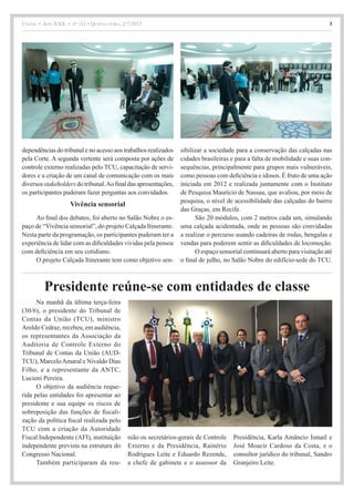 União • Ano XXX • nº 111 • Quinta-feira, 2/7/2015 3
Presidente reúne-se com entidades de classe
Na manhã da última terça-feira
(30/6), o presidente do Tribunal de
Contas da União (TCU), ministro
Aroldo Cedraz, recebeu, em audiência,
os representantes da Associação da
Auditoria de Controle Externo do
Tribunal de Contas da União (AUD-
TCU), MarceloAmaral e Nivaldo Dias
Filho, e a representante da ANTC,
Lucieni Pereira.
O objetivo da audiência reque-
rida pelas entidades foi apresentar ao
presidente e sua equipe os riscos de
sobreposição das funções de fiscali-
zação da política fiscal realizada pelo
TCU com a criação da Autoridade
Fiscal Independente (AFI), instituição
independente prevista na estrutura do
Congresso Nacional.
Também participaram da reu-
nião os secretários-gerais de Controle
Externo e da Presidência, Rainério
Rodrigues Leite e Eduardo Rezende,
a chefe de gabinete e o assessor da
Presidência, Karla Amâncio Ismail e
José Moacir Cardoso da Costa, e o
consultor jurídico do tribunal, Sandro
Granjeiro Leite.
dependências do tribunal e no acesso aos trabalhos realizados
pela Corte. A segunda vertente será composta por ações de
controle externo realizadas pelo TCU, capacitação de servi-
dores e a criação de um canal de comunicação com os mais
diversos stakeholders do tribunal.Ao final das apresentações,
os participantes puderam fazer perguntas aos convidados.
Vivência sensorial
Ao final dos debates, foi aberto no Salão Nobre o es-
paço de “Vivência sensorial”, do projeto Calçada Itinerante.
Nesta parte da programação, os participantes puderam ter a
experiência de lidar com as dificuldades vividas pela pessoa
com deficiência em seu cotidiano.
O projeto Calçada Itinerante tem como objetivo sen-
sibilizar a sociedade para a conservação das calçadas nas
cidades brasileiras e para a falta de mobilidade e suas con-
sequências, principalmente para grupos mais vulneráveis,
como pessoas com deficiência e idosos. É fruto de uma ação
iniciada em 2012 e realizada juntamente com o Instituto
de Pesquisa Maurício de Nassau, que avaliou, por meio de
pesquisa, o nível de acessibilidade das calçadas do bairro
das Graças, em Recife.
São 20 módulos, com 2 metros cada um, simulando
uma calçada acidentada, onde as pessoas são convidadas
a realizar o percurso usando cadeiras de rodas, bengalas e
vendas para poderem sentir as dificuldades de locomoção.
O espaço sensorial continuará aberto para visitação até
o final de julho, no Salão Nobre do edifício-sede do TCU.
 