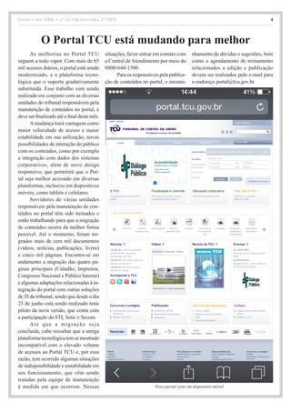 União • Ano XXX • nº 111 • Quinta-feira, 2/7/2015 4
As melhorias no Portal TCU
seguem a todo vapor. Com mais de 65
mil acessos diários, o portal está sendo
modernizado, e a plataforma tecno-
lógica que o suporta gradativamente
substituída. Esse trabalho vem sendo
realizado em conjunto com as diversas
unidades do tribunal responsáveis pela
manutenção de conteúdos no portal, e
deve ser finalizado até o final deste mês.
Amudança trará vantagens como
maior velocidade de acesso e maior
estabilidade em sua utilização, novas
possibilidades de interação do público
com os conteúdos, como por exemplo
a integração com dados dos sistemas
corporativos, além de novo design
responsivo, que permitirá que o Por-
tal seja melhor acessado em diversas
plataformas, inclusive em dispositivos
móveis, como tablets e celulares.
Servidores de várias unidades
responsáveis pela manutenção de con-
teúdos no portal têm sido treinados e
estão trabalhando para que a migração
de conteúdos ocorra da melhor forma
possível. Até o momento, foram mi-
grados mais de cem mil documentos
(vídeos, notícias, publicações, livros)
e cinco mil páginas. Encontra-se em
andamento a migração das quatro pá-
ginas principais (Cidadão, Imprensa,
Congresso Nacional e Público Interno)
e algumas adaptações relacionadas à in-
tegração do portal com outras soluções
deTI do tribunal, sendo que desde o dia
25 de junho está sendo realizado teste
piloto da nova versão, que conta com
a participação da STI, Setic e Secom.
Até que a migração seja
concluída, cabe ressaltar que a antiga
plataformatecnológicatemsemostrado
incompatível com o elevado volume
de acessos ao Portal TCU e, por essa
razão, tem ocorrido algumas situações
de indisponibilidade e instabilidade em
seu funcionamento, que vêm sendo
tratadas pela equipe de manutenção
à medida em que ocorrem. Nessas
situações, favor entrar em contato com
a Central de Atendimento por meio do
0800-644-1500.
Para os responsáveis pela publica-
ção de conteúdos no portal, o encami-
nhamento de dúvidas e sugestões, bem
como o agendamento de treinamento
relacionados a edição e publicação
devem ser realizados pelo e-mail para
o endereço portal@tcu.gov.br.
Novo portal visto em dispositivo móvel
O Portal TCU está mudando para melhor
 