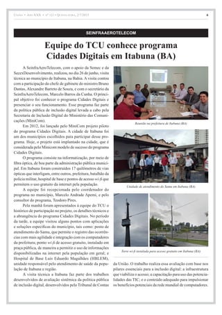 União • Ano XXX • nº 111 • Quinta-feira, 2/7/2015 6
A SeinfraAeroTelecom, com o apoio da Semec e da
SecexDesenvolvimento, realizou, no dia 26 de junho, visita
técnica ao município de Itabuna, na Bahia. A visita contou
com a participação do chefe de gabinete do ministro Bruno
Dantas, Alexandre Barreto de Souza, e com o secretário da
SeinfraAeroTelecom, Marcelo Barros da Cunha. O princi-
pal objetivo foi conhecer o programa Cidades Digitais e
presenciar o seu funcionamento. Esse programa faz parte
da política pública de inclusão digital levada a cabo pela
Secretaria de Inclusão Digital do Ministério das Comuni-
cações (MiniCom).
Em 2012, foi lançado pelo MiniCom projeto piloto
do programa Cidades Digitais. A cidade de Itabuna foi
um dos municípios escolhidos para participar desse pro-
grama. Hoje, o projeto está implantado na cidade, que é
considerada pelo Minicom modelo de sucesso do programa
Cidades Digitais.
O programa consiste na informatização, por meio de
fibra óptica, de boa parte da administração pública munici-
pal. Em Itabuna foram construídos 17 quilômetros de vias
ópticas que interligam, entre outros, prefeitura, batalhão da
polícia militar, hospital de base e pontos de acesso wi-fi que
permitem o uso gratuito da internet pela população.
A equipe foi recepcionada pelo coordenador do
programa no município, Marcelo Andrade Apemi, e pelo
consultor do programa, Teodoro Pires.
Pela manhã foram apresentados à equipe do TCU o
histórico de participação no projeto, os detalhes técnicos e
a abrangência do programa Cidades Digitais. No período
da tarde, a equipe visitou alguns pontos com aplicações
e soluções específicas do município, tais como: posto de
atendimento do Samu, que permite o registro das ocorrên-
cias com mais agilidade e integração com os computadores
da prefeitura; ponto wi-fi de acesso gratuito, instalado em
praça pública, de maneira a permitir o uso de informações
disponibilizadas na internet pela população em geral; e
Hospital de Base Luís Eduardo Magalhães (HBLEM),
unidade responsável pelo atendimento de saúde da popu-
lação de Itabuna e região.
A visita técnica a Itabuna faz parte dos trabalhos
desenvolvidos de avaliação sistêmica da política pública
de inclusão digital, desenvolvidos pelo Tribunal de Contas
da União. O trabalho realiza essa avaliação com base nos
pilares essenciais para a inclusão digital: a infraestrutura
que viabiliza o acesso; a capacitação para uso das potencia-
lidades das TIC; e o conteúdo adequado para impulsionar
os benefícios potenciais da rede mundial de computadores.
SEINFRAAEROTELECOM
Equipe do TCU conhece programa
Cidades Digitais em Itabuna (BA)
Reunião na prefeitura de Itabuna (BA)
Unidade de atendimento do Samu em Itabuna (BA)
Torre wi-fi instalada para acesso gratuito em Itabuna (BA)
 