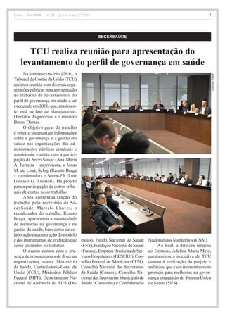 União • Ano XXX • nº 111 • Quinta-feira, 2/7/2015 7
AnnaBorges
SECEXSAÚDE
TCU realiza reunião para apresentação do
levantamento do perfil de governança em saúde
Na última sexta-feira (26/6), o
Tribunal de Contas da União (TCU)
realizou reunião com diversas orga-
nizações públicas para apresentação
do trabalho de levantamento do
perfil de governança em saúde, a ser
executado em 2016, que, atualmen-
te, está na fase de planejamento.
O relator do processo é o ministro
Bruno Dantas.
O objetivo geral do trabalho
é obter e sistematizar informações
sobre a governança e a gestão em
saúde nas organizações das ad-
ministrações públicas estaduais e
municipais, e conta com a partici-
pação da SecexSaúde (Ana Maria
A. Ferreira – supervisora, e Jonas
M. de Lira), Selog (Renato Braga
– coordenador) e Secex-PR (Luiz
Gustavo G. Andrioli). Há projeto
para a participação de outros tribu-
nais de contas nesse trabalho.
Após contextualização do
trabalho pelo secretário da Se-
cexSaúde, Marcelo Chaves, o
coordenador do trabalho, Renato
Braga, apresentou a necessidade
de melhorias na governança e na
gestão da saúde, bem como de co-
laboração na construção do modelo
e dos instrumentos de avaliação que
serão utilizados no trabalho.
O evento contou com a pre-
sença de representantes de diversas
organizações, como: Ministério
da Saúde, Controladoria-Geral da
União (CGU), Ministério Público
Federal (MPF), Departamento Na-
cional de Auditoria do SUS (De-
nasus), Fundo Nacional de Saúde
(FNS), Fundação Nacional de Saúde
(Funasa), Empresa Brasileira de Ser-
viçosHospitalares(EBSERH),Con-
selho Federal de Medicina (CFM),
Conselho Nacional dos Secretários
de Saúde (Conass), Conselho Na-
cional das Secretarias Municipais de
Saúde (Conasems) e Confederação
Nacional dos Municípios (CNM).
Ao final, a diretora interina
do Denasus, Adelina Maria Melo,
parabenizou a iniciativa do TCU
quanto à realização do projeto e
enfatizou que é um momento muito
propício para melhorias na gover-
nança e na gestão do Sistema Único
de Saúde (SUS).
 