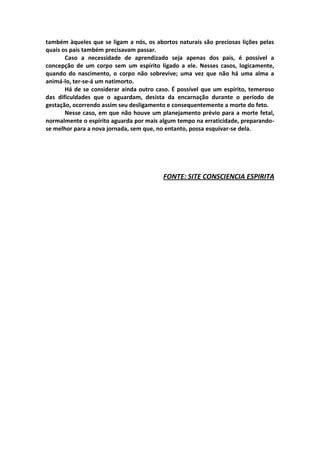 também àqueles que se ligam a nós, os abortos naturais são preciosas lições pelas
quais os pais também precisavam passar.
       Caso a necessidade de aprendizado seja apenas dos pais, é possível a
concepção de um corpo sem um espírito ligado a ele. Nesses casos, logicamente,
quando do nascimento, o corpo não sobrevive; uma vez que não há uma alma a
animá-lo, ter-se-á um natimorto.
       Há de se considerar ainda outro caso. É possível que um espírito, temeroso
das dificuldades que o aguardam, desista da encarnação durante o período de
gestação, ocorrendo assim seu desligamento e consequentemente a morte do feto.
       Nesse caso, em que não houve um planejamento prévio para a morte fetal,
normalmente o espírito aguarda por mais algum tempo na erraticidade, preparando-
se melhor para a nova jornada, sem que, no entanto, possa esquivar-se dela.




                                         FONTE: SITE CONSCIENCIA ESPIRITA
 