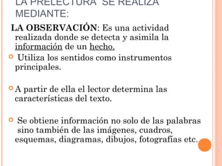 LA PRELECTURA SE REALIZA
MEDIANTE:
 LA OBSERVACIÓN: Es una actividad
realizada donde se detecta y asimila la
información de un hecho.
 Utiliza los sentidos como instrumentos
principales.
A

partir de ella el lector determina las
características del texto.



Se obtiene información no solo de las palabras
sino también de las imágenes, cuadros,
esquemas, diagramas, dibujos, fotografías etc.

 