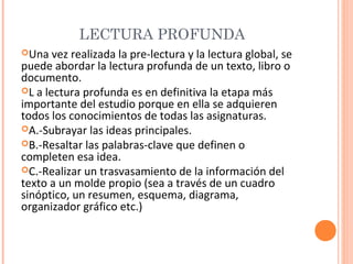 LECTURA PROFUNDA
Una

vez realizada la pre-lectura y la lectura global, se
puede abordar la lectura profunda de un texto, libro o
documento.
L a lectura profunda es en definitiva la etapa más
importante del estudio porque en ella se adquieren
todos los conocimientos de todas las asignaturas.
A.-Subrayar las ideas principales.
B.-Resaltar las palabras-clave que definen o
completen esa idea.
C.-Realizar un trasvasamiento de la información del
texto a un molde propio (sea a través de un cuadro
sinóptico, un resumen, esquema, diagrama,
organizador gráfico etc.)

 