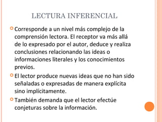LECTURA INFERENCIAL
 Corresponde

a un nivel más complejo de la
comprensión lectora. El receptor va más allá
de lo expresado por el autor, deduce y realiza
conclusiones relacionando las ideas o
informaciones literales y los conocimientos
previos.
 El lector produce nuevas ideas que no han sido
señaladas o expresadas de manera explícita
sino implícitamente.
 También demanda que el lector efectúe
conjeturas sobre la información.

 