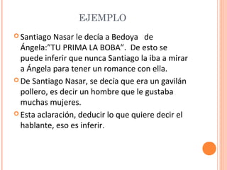 EJEMPLO
 Santiago

Nasar le decía a Bedoya de
Ángela:”TU PRIMA LA BOBA”. De esto se
puede inferir que nunca Santiago la iba a mirar
a Ángela para tener un romance con ella.
 De Santiago Nasar, se decía que era un gavilán
pollero, es decir un hombre que le gustaba
muchas mujeres.
 Esta aclaración, deducir lo que quiere decir el
hablante, eso es inferir.

 