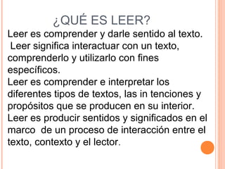 ¿QUÉ ES LEER?
Leer es comprender y darle sentido al texto.
Leer significa interactuar con un texto,
comprenderlo y utilizarlo con fines
específicos.
Leer es comprender e interpretar los
diferentes tipos de textos, las in tenciones y
propósitos que se producen en su interior.
Leer es producir sentidos y significados en el
marco de un proceso de interacción entre el
texto, contexto y el lector.

 