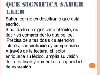 QUE SIGNIFICA SABER
LEER
Saber leer no es descifrar lo que está
escrito,
Sino darle un significado al texto, es
decir es comprender lo que se lee.
Precisa de altas dosis de atención,
interés, concentración y comprensión.
A través de la lectura, el lector
enriquece su léxico, amplía su visión
de la realidad y aumenta su capacidad
de expresión.

 