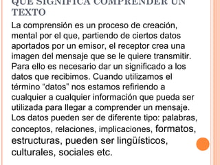 QUE SIGNIFICA COMPRENDER UN
TEXTO
La comprensión es un proceso de creación,
mental por el que, partiendo de ciertos datos
aportados por un emisor, el receptor crea una
imagen del mensaje que se le quiere transmitir.
Para ello es necesario dar un significado a los
datos que recibimos. Cuando utilizamos el
término “datos” nos estamos refiriendo a
cualquier a cualquier información que pueda ser
utilizada para llegar a comprender un mensaje.
Los datos pueden ser de diferente tipo: palabras,
conceptos, relaciones, implicaciones, formatos,

estructuras, pueden ser lingüísticos,
culturales, sociales etc.

 