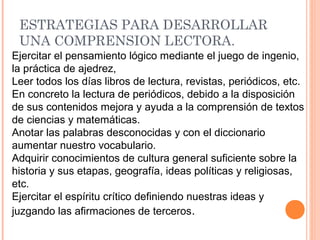 ESTRATEGIAS PARA DESARROLLAR
UNA COMPRENSION LECTORA.
Ejercitar el pensamiento lógico mediante el juego de ingenio,
la práctica de ajedrez,
Leer todos los días libros de lectura, revistas, periódicos, etc.
En concreto la lectura de periódicos, debido a la disposición
de sus contenidos mejora y ayuda a la comprensión de textos
de ciencias y matemáticas.
Anotar las palabras desconocidas y con el diccionario
aumentar nuestro vocabulario.
Adquirir conocimientos de cultura general suficiente sobre la
historia y sus etapas, geografía, ideas políticas y religiosas,
etc.
Ejercitar el espíritu crítico definiendo nuestras ideas y
juzgando las afirmaciones de terceros.

 