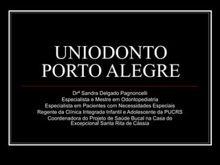 UNIODONTO
PORTO ALEGRE
Drª Sandra Delgado Pagnoncelli
Especialista e Mestre em Odontopediatria
Especialista em Pacientes com Necessidades Especiais
Regente da Clínica Integrada Infantil e Adolescente da PUCRS
Coordenadora do Projeto de Saúde Bucal na Casa do
Excepcional Santa Rita de Cássia

 