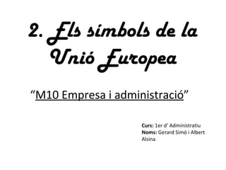 2. Els símbols de la Unió Europea Curs:  1er d’ Administratiu Noms:  Gerard Simó i Albert Alsina “ M10 Empresa i administració ” 