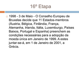 16º Etapa1998 - 3 de Maio - O Conselho Europeu de Bruxelas decide que 11 Estados-membros (Áustria, Bélgica, Finlândia, França, Alemanha, Irlanda, Itália, Luxemburgo, Países Baixos, Portugal e Espanha) preenchem as condições necessárias para a adopção da moeda única em Janeiro de 1999. A estes juntar-se-á, em 1 de Janeiro de 2001, a Grécia.