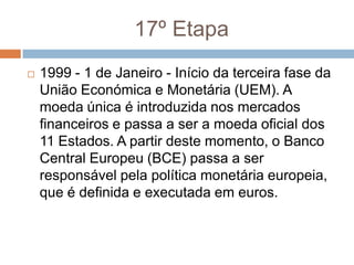 17º Etapa1999 - 1 de Janeiro - Início da terceira fase da União Económica e Monetária (UEM). A moeda única é introduzida nos mercados financeiros e passa a ser a moeda oficial dos 11 Estados. A partir deste momento, o Banco Central Europeu (BCE) passa a ser responsável pela política monetária europeia, que é definida e executada em euros.