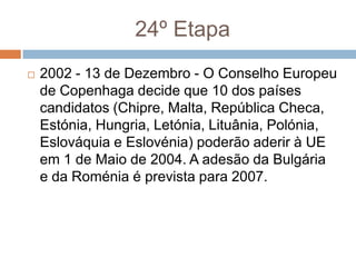 24º Etapa2002 - 13 de Dezembro - O Conselho Europeu de Copenhaga decide que 10 dos países candidatos (Chipre, Malta, República Checa, Estónia, Hungria, Letónia, Lituânia, Polónia, Eslováquia e Eslovénia) poderão aderir à UE em 1 de Maio de 2004. A adesão da Bulgária e da Roménia é prevista para 2007.