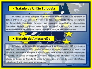  Tratado de Paris          O Tratado de Paris (1951) foi assinado a 18 de Abril de 1951. O objectivo do Tratado de Paris era de criar, mediante a instauração de uma comunidade económica, os primeiros fundamentos de uma comunidade mais larga e mais profunda, procurando a unidade da Europa em nome da Paz e da prosperidade dos seus povos. Pretendia, para o efeito, a gestão conjunta dos recursos tradicionalmente utilizados para a guerra: o carvão e o aço. Tratado de Roma          O Tratado de Roma , que instituiu a Comunidade Económica Europeia (CEE), foi assinado em Roma em 25 de Março de 1957 e entrou em vigor em 1 de Janeiro de 1958. O Tratado que institui a Comunidade Europeia da Energia Atómica ( Euratom) foi assinado na mesma altura, o que levou a que estes dois tratados passassem a ser conjuntamente designados por Tratados de Roma.