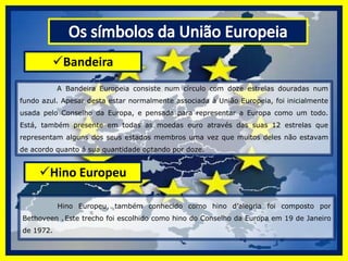 Os símbolos da União EuropeiaBandeira 	 A Bandeira Europeia consiste num círculo com doze estrelas douradas num fundo azul. Apesar desta estar normalmente associada à União Europeia, foi inicialmente usada pelo Conselho da Europa, e pensada para representar a Europa como um todo. Está, também presente em todas as moedas euro através das suas 12 estrelas que representam alguns dos seus estados membros uma vez que muitos deles não estavam de acordo quanto á sua quantidade optando por doze.Hino Europeu  	Hino Europeu, também conhecido como hino d’alegria foi composto por Bethoveen .Este trecho foi escolhido como hino do Conselho da Europa em 19 de Janeiro de 1972. 