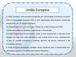 União EuropeiaA União Europeia, anteriormente designada por Comunidade Económica Europeia (CEE) e Comunidade Europeia (CE), é uma organização internacional constituída actualmente por 27 estados membros. Foi estabelecida com este nome pelo Tratado da União Europeia em 1992.A União tem sedes em Bruxelas, Luxemburgo e Estrasburgo.A União Europeia tem muitas facetas, sendo as mais importantes o mercado único europeu (ou seja uma união aduaneira), uma moeda única (o euro, adoptado por 13 dos 27 estados membros) e políticas agrícola, de pescas, comercial e de transportes comuns. A União Europeia desenvolve também várias iniciativas para a coordenação das actividades judiciais e de defesa dos Estados Membros.