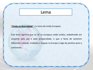 Lema“Unida na diversidade”é o lema da União Europeia. Este lema significa que na UE os europeus estão unidos, trabalhando em conjunto pela paz e pela prosperidade, e que o facto de existirem diferentes culturas, tradições e línguas na Europa é algo de positivo para o continente. 