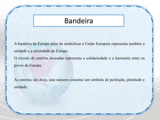 BandeiraA bandeira da Europa além de simbolizar a União Europeia representa também a unidade e a identidade da Europa.O círculo de estrelas douradas representa a solidariedade e a harmonia entre os povos da Europa.As estrelas são doze, este número constitui um símbolo de perfeição, plenitude e unidade.