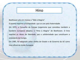 HinoBeethoven pôs em música a "Ode à Alegria“. O poema exprime a humanidade  que se une pela fraternidade.Em 1972, o Conselho da Europa (organismo que concebeu também a bandeira europeia) adoptou o "Hino à Alegria" de Beethoven. O hino exprime os ideais de liberdade, paz e solidariedade que constituem o estandarte da Europa.Em 1985, foi adoptado pelos chefes de Estado e de Governo da UE como hino oficial da União Europeia.