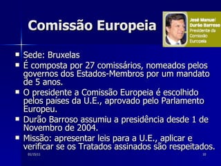 Comissão Europeia Sede: Bruxelas É composta por 27 comissários, nomeados pelos governos dos Estados-Membros por um mandato de 5 anos.  O presidente a Comissão Europeia é escolhido pelos países da U.E., aprovado pelo Parlamento Europeu.  Durão Barroso assumiu a presidência desde 1 de Novembro de 2004.  Missão: apresentar leis para a U.E., aplicar e verificar se os Tratados assinados são respeitados.  