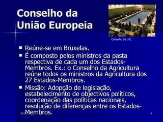 Conselho da  União Europeia Reúne-se em Bruxelas.  É composto pelos ministros da pasta respectiva de cada um dos Estados-Membros. Ex.: o Conselho da Agricultura reúne todos os ministros da Agricultura dos 27 Estados-Membros.  Missão: Adopção de legislação, estabelecimento de objectivos políticos, coordenação das políticas nacionais, resolução de diferenças entre os Estados-Membros.  Conselho da U.E.   