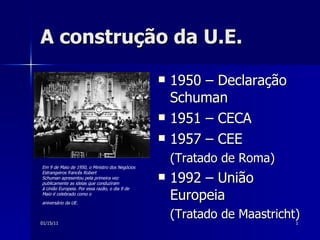 A construção da U.E.  ,[object Object],[object Object],[object Object],[object Object],[object Object],[object Object],Em 9 de Maio de 1950, o Ministro dos Negócios Estrangeiros francês Robert Schuman apresentou pela primeira vez publicamente as ideias que conduziram à União Europeia. Por essa razão, o dia 9 de Maio é celebrado como o aniversário da UE.   