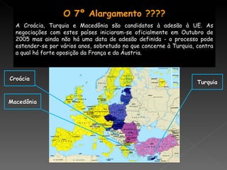 Turquia Croácia Macedônia O 7º Alargamento ???? A Croácia, Turquia e Macedônia são candidatos à adesão à UE. As negociações com estes países iniciaram-se oficialmente em Outubro de 2005 mas ainda não há uma data de adesão definida - o processo pode estender-se por vários anos, sobretudo no que concerne à Turquia, contra a qual há forte oposição da França e da Áustria. 