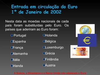 Nesta data as moedas nacionais de cada país foram substituídas pelo Euro. Os países que aderiram ao Euro foram: Portugal Espanha França Alemanha Itália Irlanda Holanda Bélgica Luxemburgo Grécia Finlândia Áustria A Suécia, a Dinamarca e o Reino Unido não adotaram o Euro 