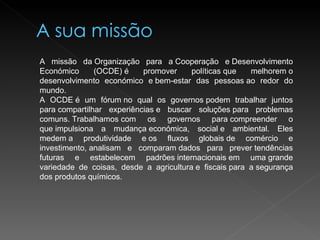 A missão da Organização para a Cooperação e Desenvolvimento Económico (OCDE) é promover políticas que melhorem o desenvolvimento económico e bem-estar das pessoas ao redor do mundo. A OCDE é um fórum no qual os governos podem trabalhar juntos para compartilhar experiências e buscar soluções para problemas comuns. Trabalhamos com os governos para compreender o que impulsiona a mudança económica, social e ambiental. Eles medem a produtividade e os fluxos globais de comércio e investimento, analisam e comparam dados para prever tendências futuras e estabelecem padrões internacionais em uma grande variedade de coisas, desde a agricultura e fiscais para a segurança dos produtos químicos. 