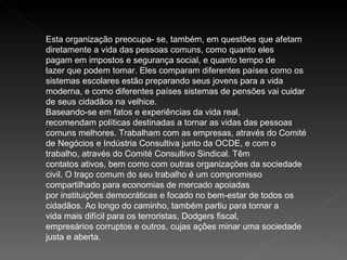 Esta organização preocupa- se, também, em questões que afetam diretamente a vida das pessoas comuns, como quanto eles pagam em impostos e segurança social, e quanto tempo de lazer que podem tomar. Eles comparam diferentes países como os sistemas escolares estão preparando seus jovens para a vida moderna, e como diferentes países sistemas de pensões vai cuidar de seus cidadãos na velhice. Baseando-se em fatos e experiências da vida real, recomendam políticas destinadas a tornar as vidas das pessoas comuns melhores. Trabalham com as empresas, através do Comité de Negócios e Indústria Consultiva junto da OCDE, e com o trabalho, através do Comité Consultivo Sindical. Têm contatos ativos, bem como com outras organizações da sociedade civil. O traço comum do seu trabalho é um compromisso compartilhado para economias de mercado apoiadas por instituições democráticas e focado no bem-estar de todos os cidadãos. Ao longo do caminho, também partiu para tornar a vida mais difícil para os terroristas, Dodgers fiscal, empresários corruptos e outros, cujas ações minar uma sociedade justa e aberta. 