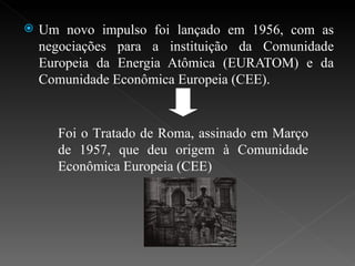 Um novo impulso foi lançado em 1956, com as negociações para a instituição da Comunidade Europeia da Energia Atômica (EURATOM) e da Comunidade Econômica Europeia (CEE). Foi o Tratado de Roma, assinado em Março de 1957, que deu origem à Comunidade Econômica Europeia (CEE) 