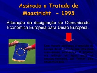 Assinado o Tratado de Maastricht  - 1993 Alteração da designação de Comunidade Econômica Europeia para União Europeia. Este tratado assinalou a ambição da Europa de ser mais do que uma mera comunidade econômica. O objetivo era reforçar os laços entre os estados-membros até formar uma União Europeia. 