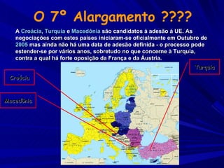 Turquia Croácia Macedônia O 7º Alargamento ???? A  Croácia ,  Turquia  e  Macedônia  são candidatos à adesão à UE. As negociações com estes países iniciaram-se oficialmente em Outubro de  2005  mas ainda não há uma data de adesão definida - o processo pode estender-se por vários anos, sobretudo no que concerne à Turquia, contra a qual há forte oposição da França e da Áustria. 