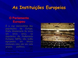 As Instituições Europeias O Parlamento Europeu É a voz democrática das populações da Europa. Eleito diretamente de cinco em cinco anos, os deputados do Parlamento Europeu (MPE) não estão agrupados em blocos nacionais mas sim em sete grupos políticos.  Está sedeado em Estrasburgo( França, fronteira com Alemanha). 