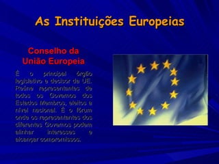 As Instituições Europeias Conselho da União Europeia É o principal órgão legislativo e decisor da UE. Reúne representantes de todos os Governos dos Estados Membros, eleitos a nível nacional. É o fórum onde os representantes dos diferentes Governos podem alinhar interesses e alcançar compromissos.   