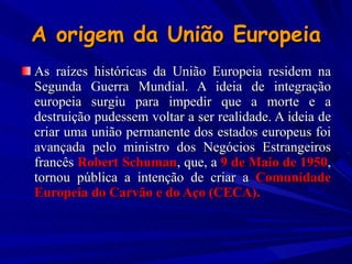 A origem da União Europeia As raízes históricas da União Europeia residem na Segunda Guerra Mundial. A ideia de integração europeia surgiu para impedir que a morte e a destruição pudessem voltar a ser realidade. A ideia de criar uma união permanente dos estados europeus foi avançada pelo ministro dos Negócios Estrangeiros francês  Robert Schuman , que, a  9 de Maio de 1950 , tornou pública a intenção de criar a  Comunidade Europeia do Carvão e do Aço (CECA).  