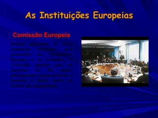 As Instituições Europeias Comissão Europeia Redige propostas de nova legislação europeia, que apresenta ao Parlamento Europeu e ao Conselho. A Comissão garante que as decisões da UE sejam devidamente implementadas e controla a forma como os fundos são dispendidos. 