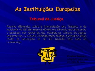 As Instituições Europeias Tribunal de Justiça Resolve diferendos sobre a interpretação dos Tratados e da legislação da UE. Em caso de dúvida nos tribunais nacionais sobre a aplicação das regras da UE, compete ao Tribunal de Justiça esclarecê-las. O cidadão individual pode também apresentar casos contra as instituições da UE no Tribunal. Tem sede no Luxemburgo.   Cristina Santos – adaptado para uso em sala de aula. 