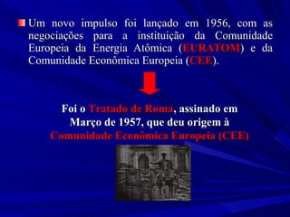 Um novo impulso foi lançado em 1956, com as negociações para a instituição da Comunidade Europeia da Energia Atômica ( EURATOM ) e da Comunidade Econômica Europeia ( CEE ). Foi o  Tratado de Roma , assinado em Março de 1957, que deu origem à  Comunidade Econômica Europeia (CEE) 