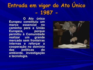 Entrada em vigor do Ato Único  - 1987 -  O Ato único Europeu constituiu um marco essencial no caminho para a União Europeia, porque permitiu à Comunidade realizar um grande mercado sem fronteiras internas e reforçar a cooperação no domínio das políticas do ambiente, investigação e tecnologia.   