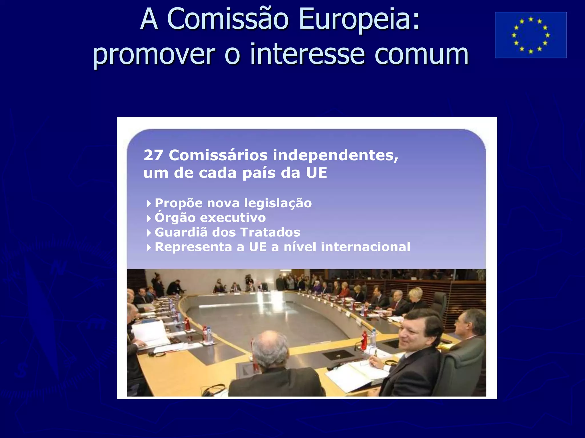 A Comissão Europeia:
promover o interesse comum


   27 Comissários independentes,
   um de cada país da UE

   4Propõe nova legislação
   4Órgão executivo
   4Guardiã dos Tratados
   4Representa a UE a nível internacional
 
