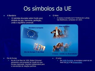 Os símbolos da UE
►   A Bandeira                                              ►   O Hino
      12 estrelas douradas sobre fundo azul,                           A música é extraída da 9.ª Sinfonia de Ludwig
        símbolo de paz, harmonia, perfeição,                             Van Beethoven, composta em 1823.
        união e equilíbrio universal.

                                                                           Hino europeu
                                  Bandeira europeia




                            Dia da Europa: 9 de Maio
                                                                O lema: «Unida na diversidade»

►   Dia da Europa                                               ►       O Lema
      No dia 9 de Maio de 1950, Robert Schuman                           Na União Europeia, os europeus unem-se em
          apresentou uma proposta de criação de uma                          favor da paz e da prosperidade,
          Europa organizada, requisito indispensável para
          a manutenção de relações pacíficas.
 