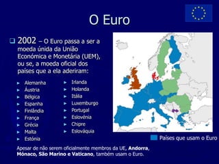 O Euro
   2002    – O Euro passa a ser a
    moeda únida da União
    Económica e Monetária (UEM),
    ou se, a moeda oficial dos
    países que a ela aderiram:
    ►   Alemanha       ►   Irlanda
    ►   Áustria        ►   Holanda
    ►   Bélgica        ►   Itália
    ►   Espanha        ►   Luxemburgo
    ►   Finlândia      ►   Portugal
    ►   França         ►   Eslovénia
    ►   Grécia         ►   Chipre
    ►   Malta          ►   Eslováquia
    ►   Estónia                                                Países que usam o Euro
    Apesar de não serem oficialmente membros da UE, Andorra,
    Mónaco, São Marino e Vaticano, também usam o Euro.
 