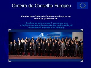 Cimeira do Conselho Europeu

    Cimeira dos Chefes de Estado e de Governo de
                todos os países da UE

      4Realiza-se pelo menos 4 vezes por ano
   4Define as orientações gerais das políticas da UE
         4Presidente: Herman Van Rompuy
 