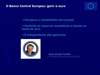 O Banco Central Europeu: gerir o euro



         4Assegura a estabilidade dos preços

         4Controla as reservas monetárias e decide as
         taxas de juro

         4É independente dos governos




                           Jean-Claude Trichet
                           Presidente do Banco Central
 