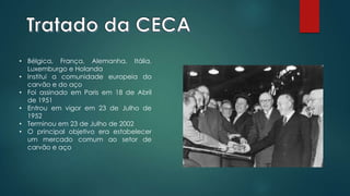 • Bélgica, França, Alemanha, Itália,
Luxemburgo e Holanda
• Institui a comunidade europeia do
carvão e do aço
• Foi assinado em Paris em 18 de Abril
de 1951
• Entrou em vigor em 23 de Julho de
1952
• Terminou em 23 de Julho de 2002
• O principal objetivo era estabelecer
um mercado comum ao setor de
carvão e aço
 