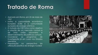 • Assinado em Roma, em 25 de Maio de
1957
• Institui a comunidade econômica
Europeia (CEE) e a comunidade
europeia de energia atômica
• O tratado da CEE tinha como objetivo
a criação de um mercado comum e
de uma união aduaneira e
desenvolvimento de políticas comuns
• Coordenar os programas de
investigação já em curso nos Estados
Membros
• Preparação na perspectiva da
utilização pacífica da energia nuclear
 