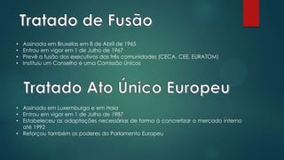 • Assinada em Bruxelas em 8 de Abril de 1965
• Entrou em vigor em 1 de Julho de 1967
• Prevê a fusão dos executivos das três comunidades (CECA, CEE, EURATOM)
• Instituiu um Conselho e uma Comissão Únicos
• Assinado em Luxemburgo e em Haia
• Entrou em vigor em 1 de Julho de 1987
• Estabeleceu as adaptações necessárias de forma à concretizar o mercado interno
até 1992
• Reforçou também os poderes do Parlamento Europeu
 